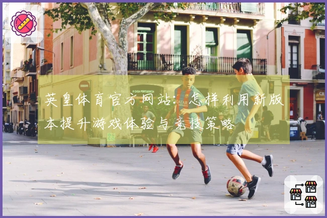 英皇体育官方网站：怎样利用新版本提升游戏体验与竞技策略