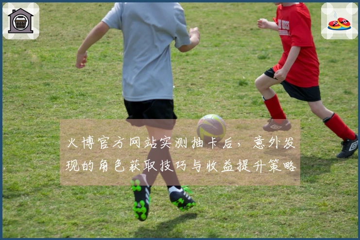 火博官方网站实测抽卡后，意外发现的角色获取技巧与收益提升策略