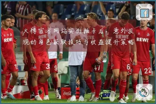 火博官方网站实测抽卡后，意外发现的角色获取技巧与收益提升策略