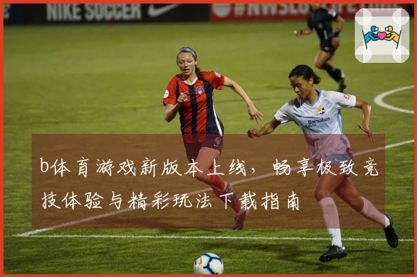 b体育游戏新版本上线，畅享极致竞技体验与精彩玩法下载指南